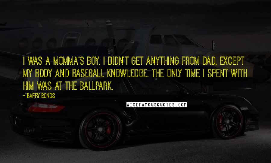 Barry Bonds Quotes: I was a momma's boy. I didn't get anything from Dad, except my body and baseball knowledge. The only time I spent with him was at the ballpark.