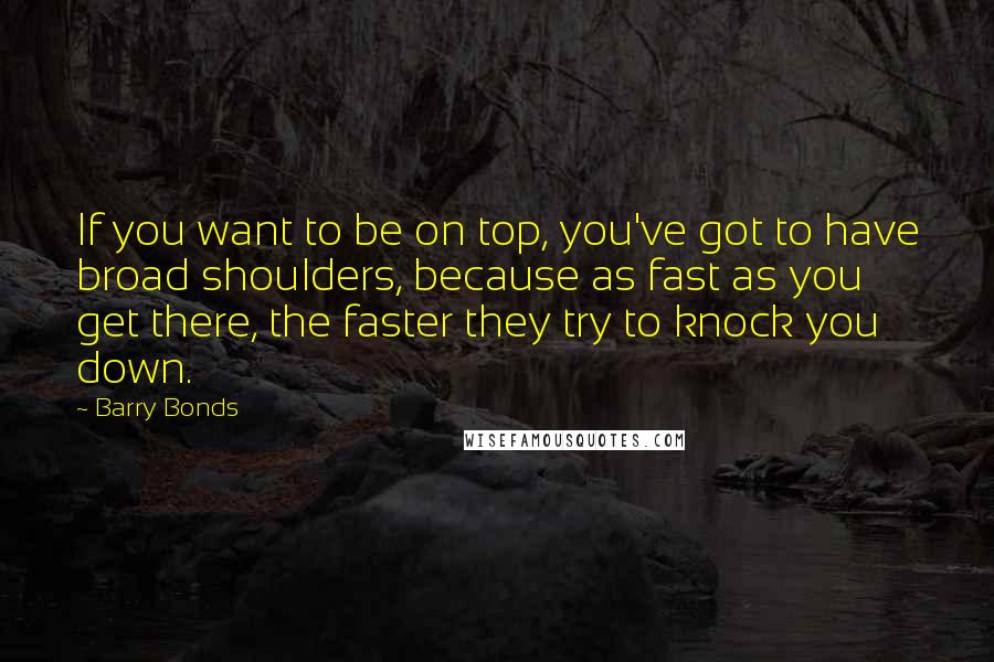 Barry Bonds Quotes: If you want to be on top, you've got to have broad shoulders, because as fast as you get there, the faster they try to knock you down.