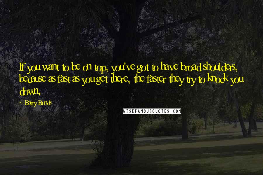 Barry Bonds Quotes: If you want to be on top, you've got to have broad shoulders, because as fast as you get there, the faster they try to knock you down.