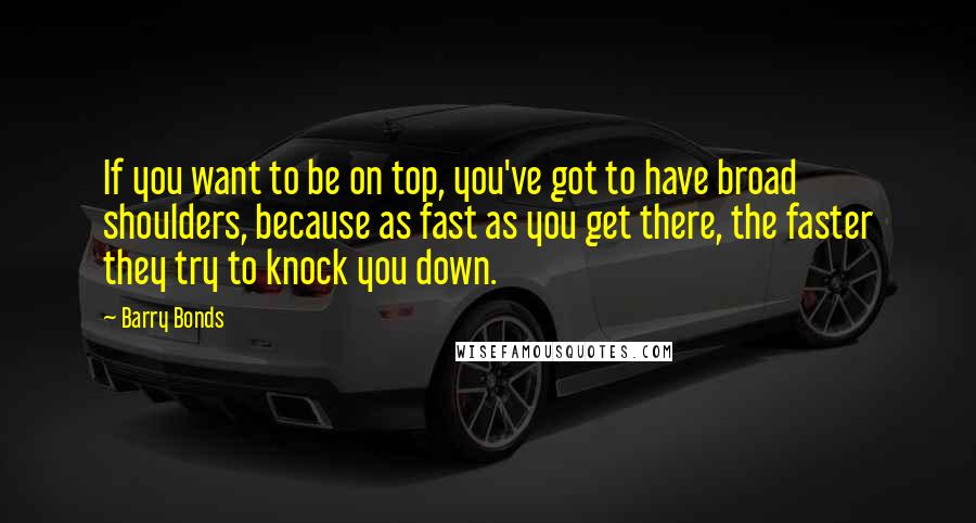Barry Bonds Quotes: If you want to be on top, you've got to have broad shoulders, because as fast as you get there, the faster they try to knock you down.