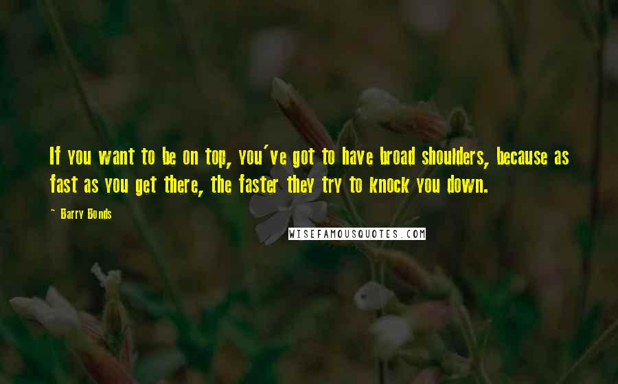 Barry Bonds Quotes: If you want to be on top, you've got to have broad shoulders, because as fast as you get there, the faster they try to knock you down.