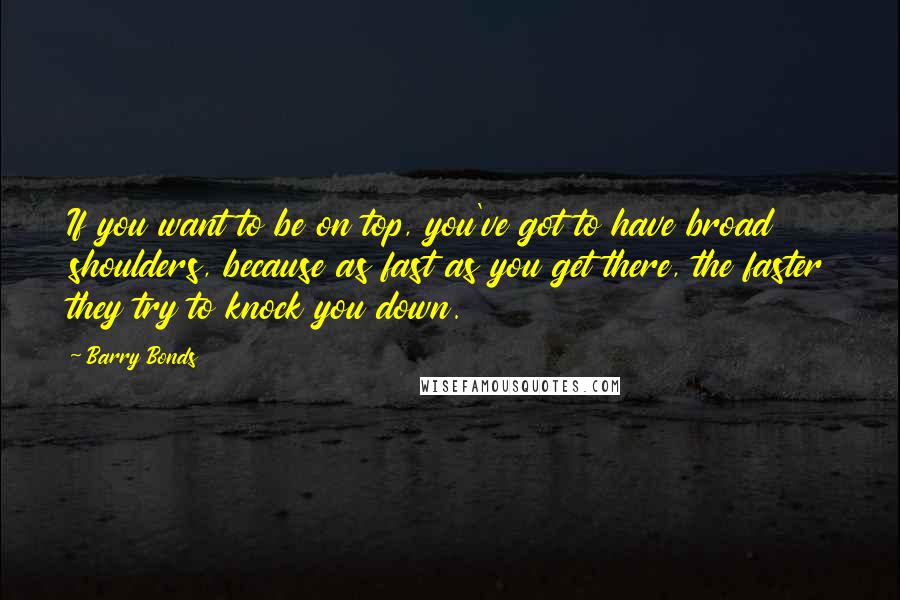 Barry Bonds Quotes: If you want to be on top, you've got to have broad shoulders, because as fast as you get there, the faster they try to knock you down.