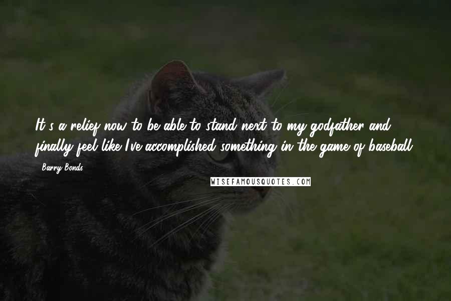 Barry Bonds Quotes: It's a relief now to be able to stand next to my godfather and finally feel like I've accomplished something in the game of baseball.