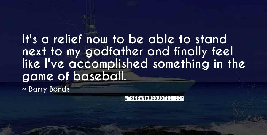 Barry Bonds Quotes: It's a relief now to be able to stand next to my godfather and finally feel like I've accomplished something in the game of baseball.