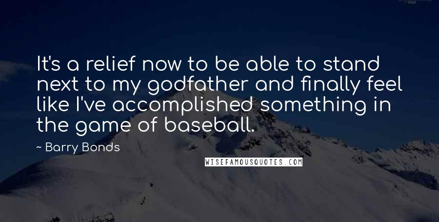 Barry Bonds Quotes: It's a relief now to be able to stand next to my godfather and finally feel like I've accomplished something in the game of baseball.