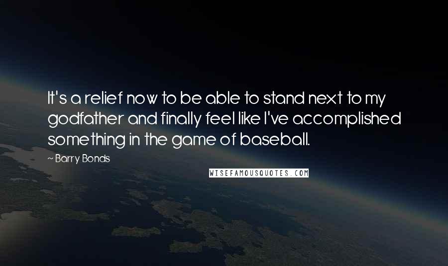 Barry Bonds Quotes: It's a relief now to be able to stand next to my godfather and finally feel like I've accomplished something in the game of baseball.