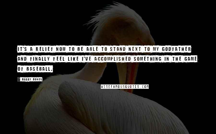 Barry Bonds Quotes: It's a relief now to be able to stand next to my godfather and finally feel like I've accomplished something in the game of baseball.