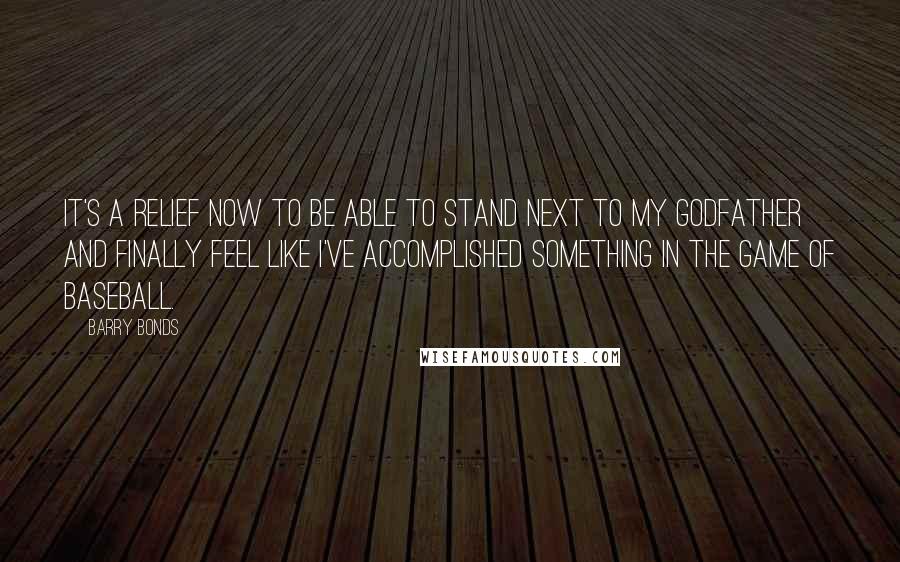 Barry Bonds Quotes: It's a relief now to be able to stand next to my godfather and finally feel like I've accomplished something in the game of baseball.