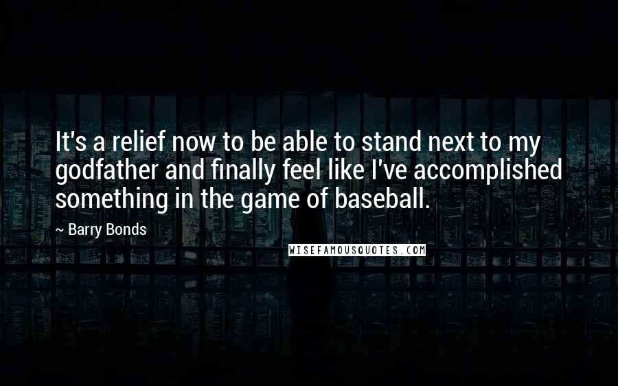 Barry Bonds Quotes: It's a relief now to be able to stand next to my godfather and finally feel like I've accomplished something in the game of baseball.