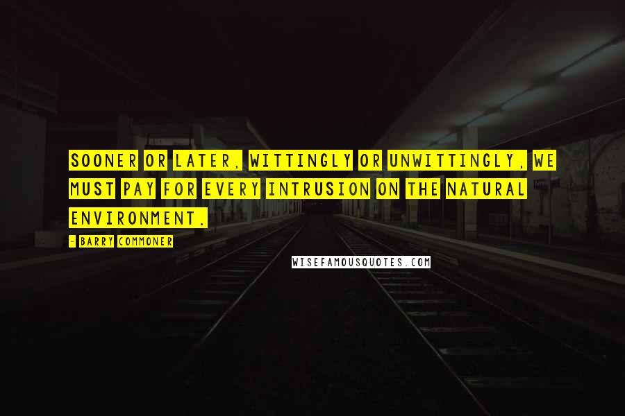 Barry Commoner Quotes: Sooner or later, wittingly or unwittingly, we must pay for every intrusion on the natural environment.