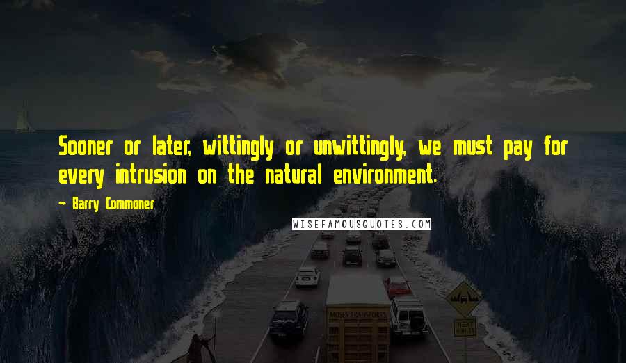 Barry Commoner Quotes: Sooner or later, wittingly or unwittingly, we must pay for every intrusion on the natural environment.