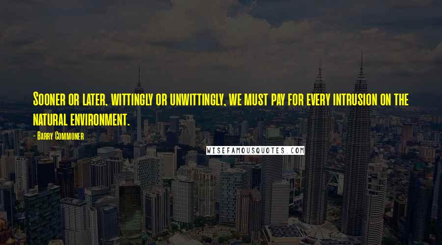 Barry Commoner Quotes: Sooner or later, wittingly or unwittingly, we must pay for every intrusion on the natural environment.