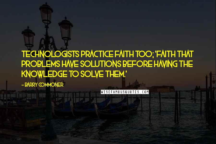 Barry Commoner Quotes: Technologists practice faith too; 'Faith that problems have solutions before having the knowledge to solve them.'