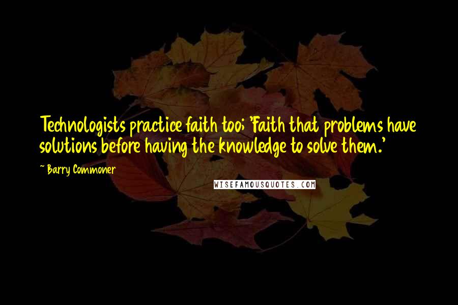 Barry Commoner Quotes: Technologists practice faith too; 'Faith that problems have solutions before having the knowledge to solve them.'