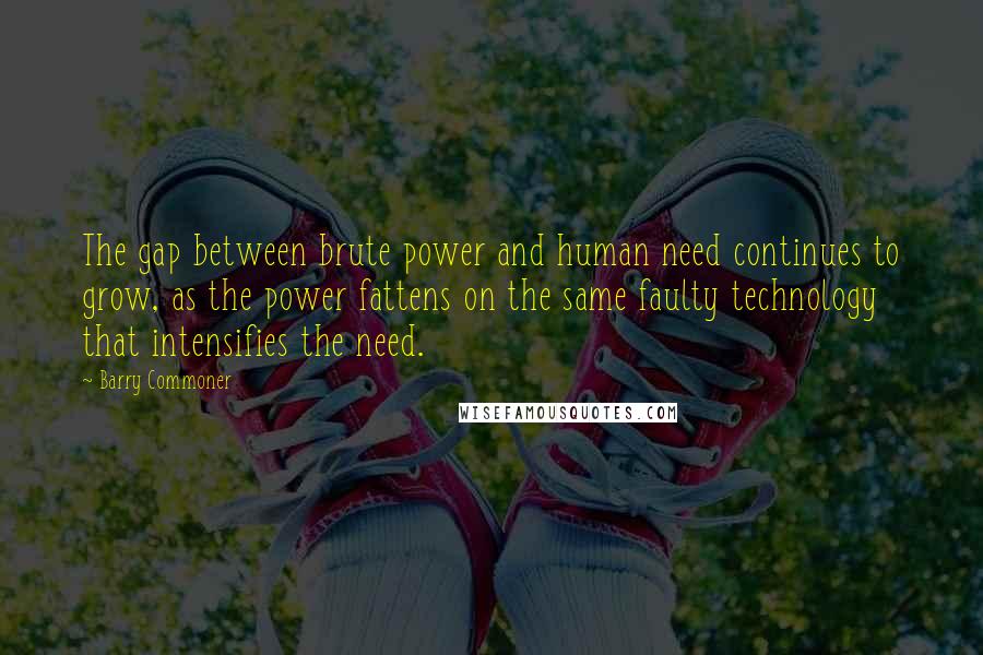 Barry Commoner Quotes: The gap between brute power and human need continues to grow, as the power fattens on the same faulty technology that intensifies the need.