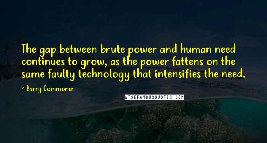 Barry Commoner Quotes: The gap between brute power and human need continues to grow, as the power fattens on the same faulty technology that intensifies the need.
