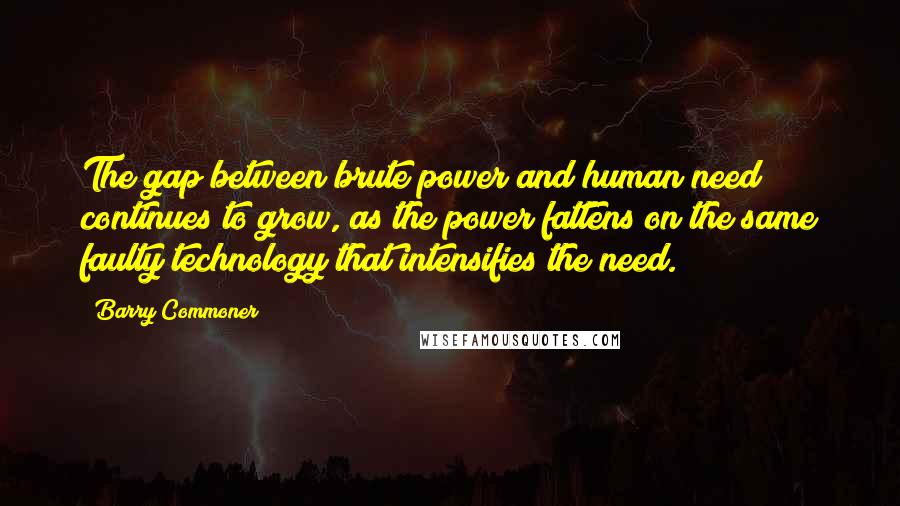 Barry Commoner Quotes: The gap between brute power and human need continues to grow, as the power fattens on the same faulty technology that intensifies the need.