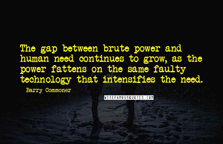 Barry Commoner Quotes: The gap between brute power and human need continues to grow, as the power fattens on the same faulty technology that intensifies the need.