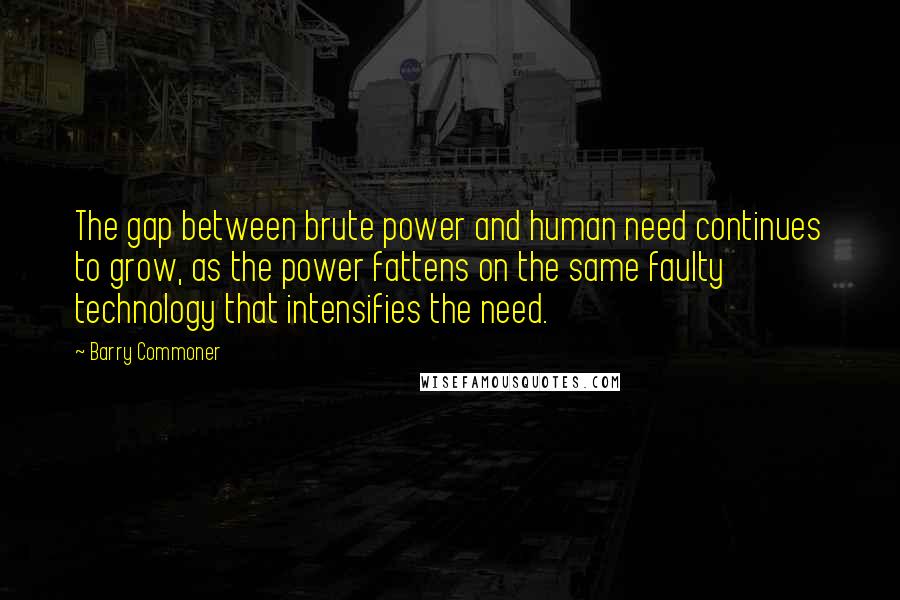 Barry Commoner Quotes: The gap between brute power and human need continues to grow, as the power fattens on the same faulty technology that intensifies the need.