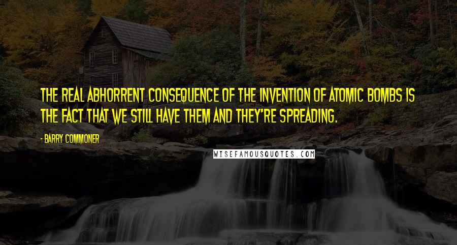 Barry Commoner Quotes: The real abhorrent consequence of the invention of atomic bombs is the fact that we still have them and they're spreading.