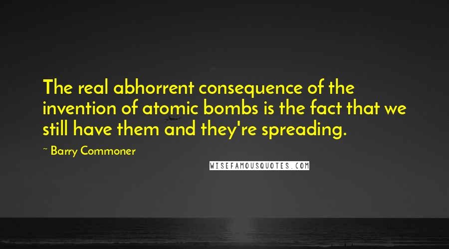 Barry Commoner Quotes: The real abhorrent consequence of the invention of atomic bombs is the fact that we still have them and they're spreading.