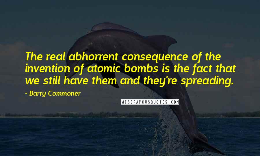 Barry Commoner Quotes: The real abhorrent consequence of the invention of atomic bombs is the fact that we still have them and they're spreading.