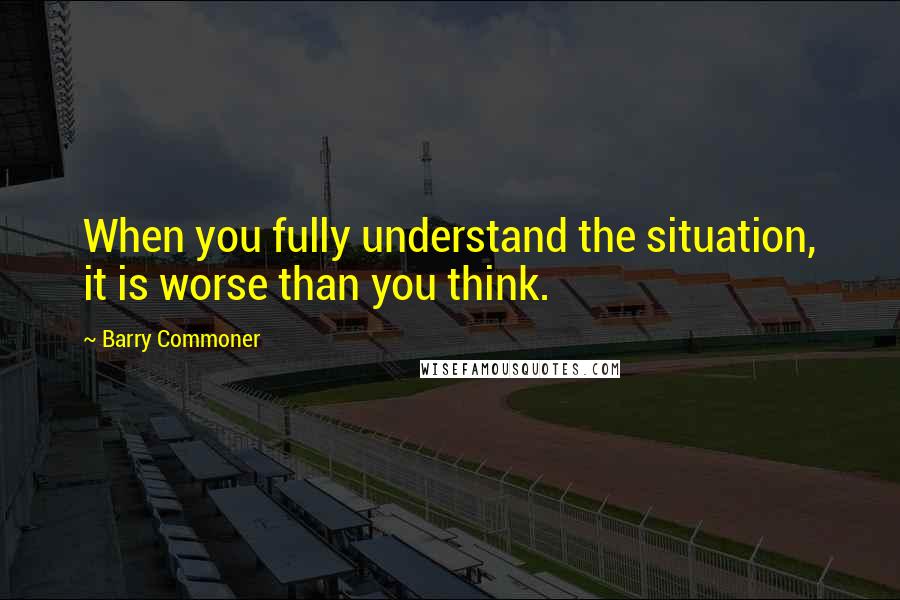 Barry Commoner Quotes: When you fully understand the situation, it is worse than you think.