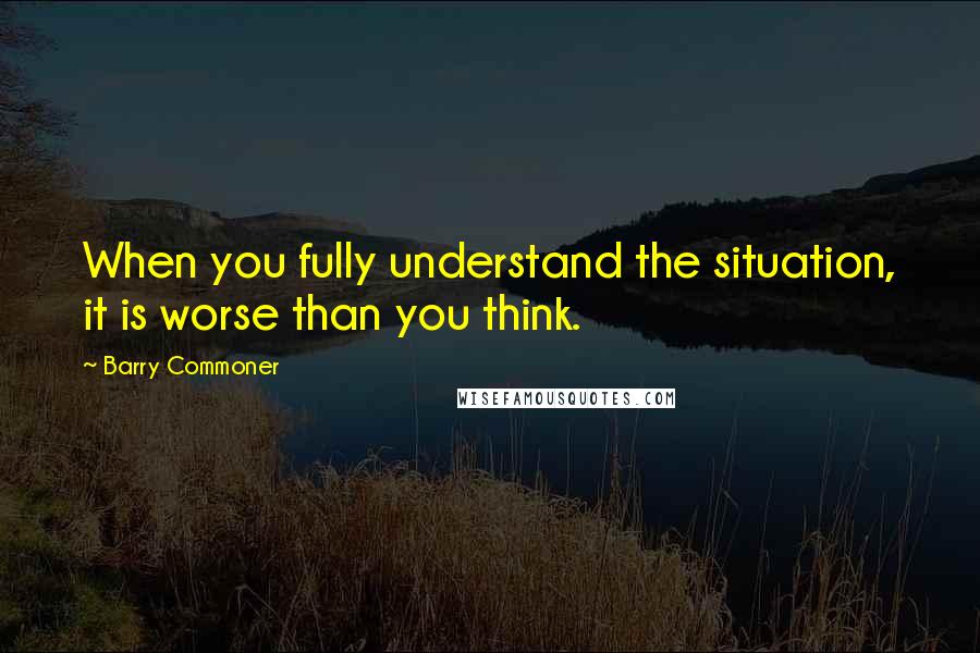 Barry Commoner Quotes: When you fully understand the situation, it is worse than you think.