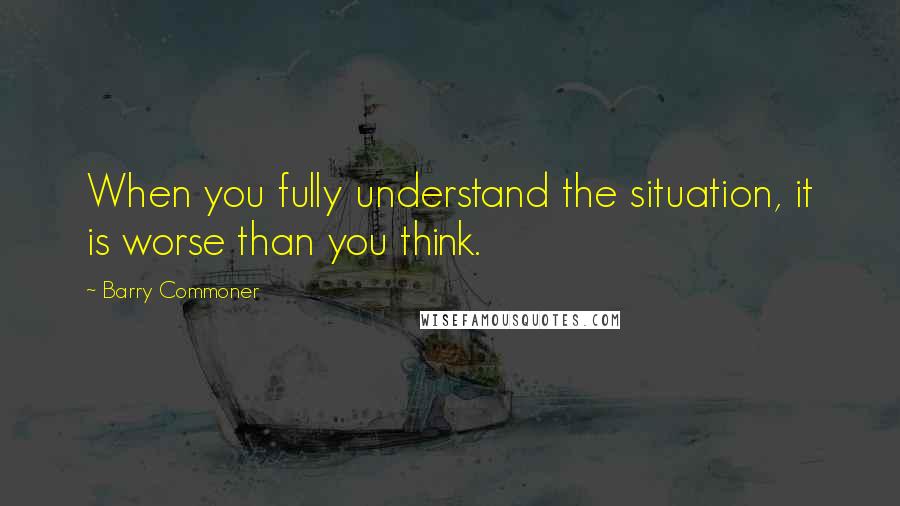 Barry Commoner Quotes: When you fully understand the situation, it is worse than you think.