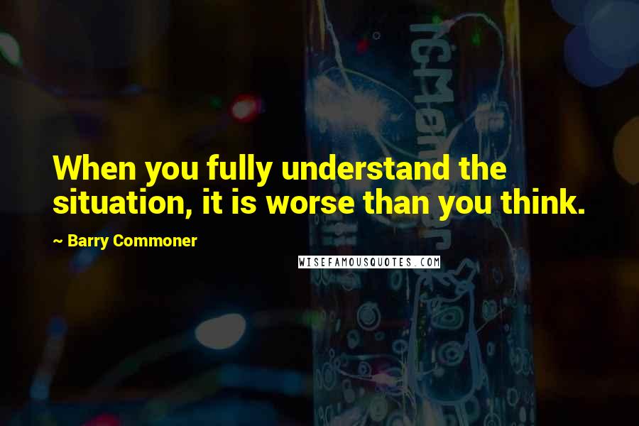 Barry Commoner Quotes: When you fully understand the situation, it is worse than you think.