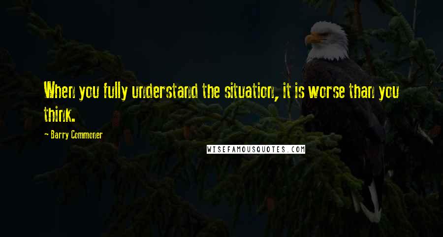 Barry Commoner Quotes: When you fully understand the situation, it is worse than you think.