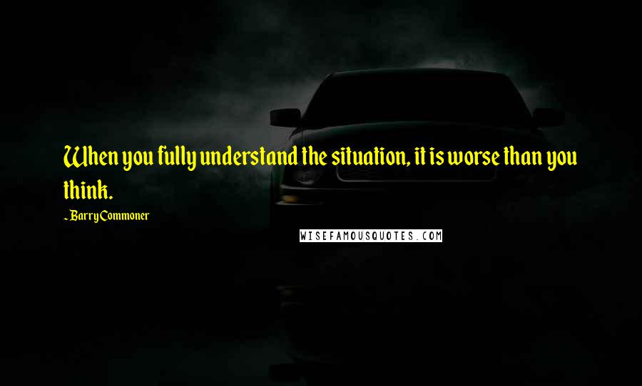 Barry Commoner Quotes: When you fully understand the situation, it is worse than you think.