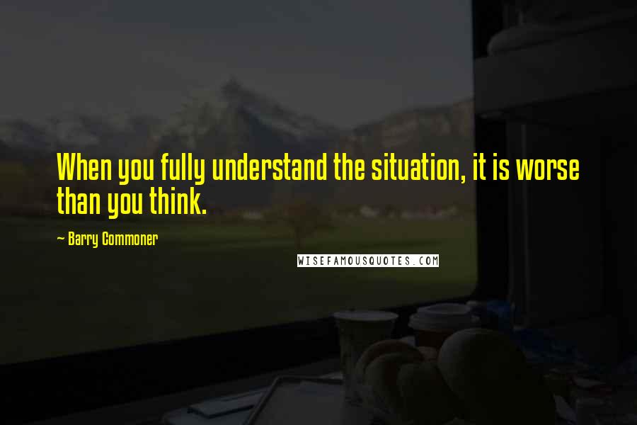 Barry Commoner Quotes: When you fully understand the situation, it is worse than you think.