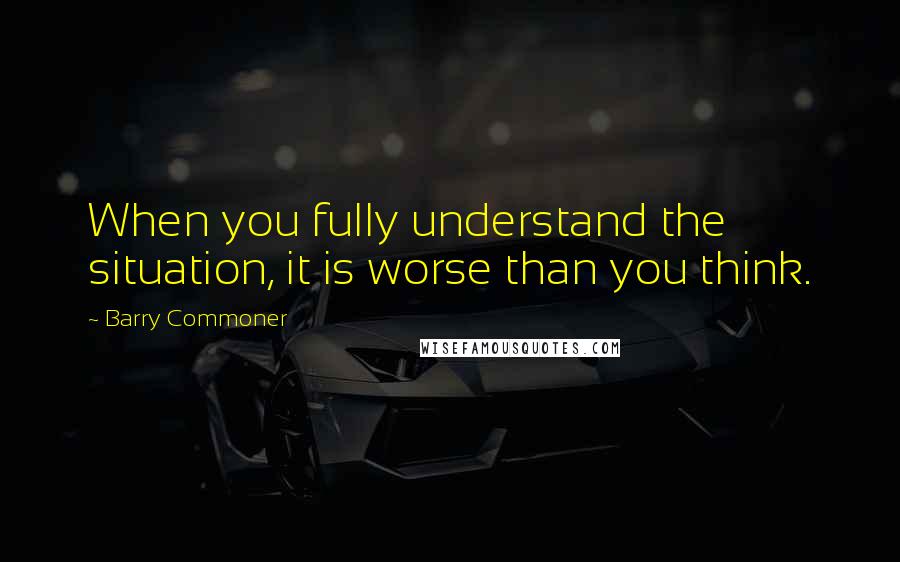 Barry Commoner Quotes: When you fully understand the situation, it is worse than you think.