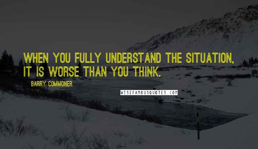 Barry Commoner Quotes: When you fully understand the situation, it is worse than you think.