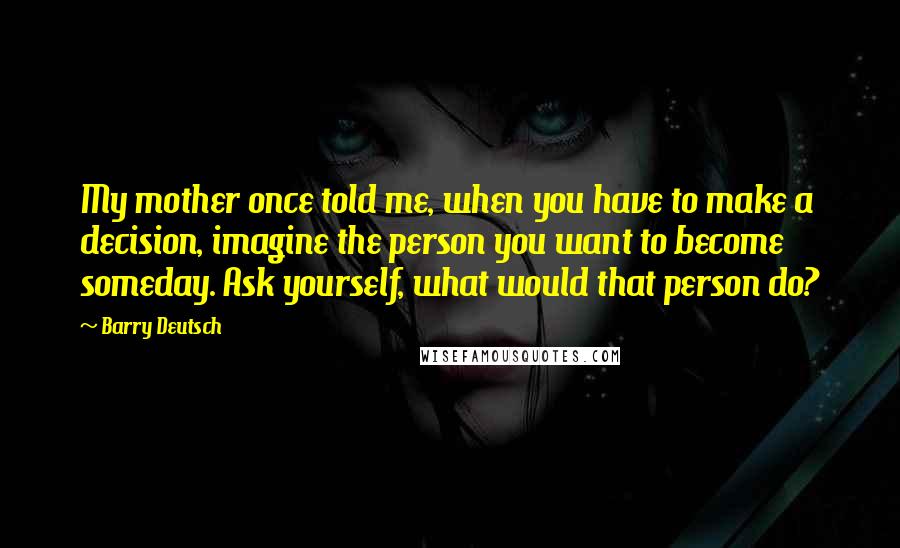 Barry Deutsch Quotes: My mother once told me, when you have to make a decision, imagine the person you want to become someday. Ask yourself, what would that person do?