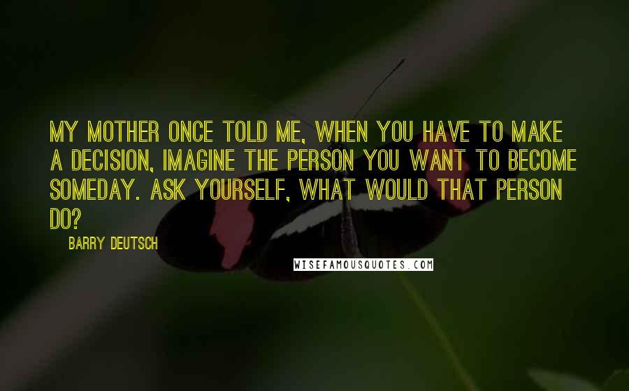 Barry Deutsch Quotes: My mother once told me, when you have to make a decision, imagine the person you want to become someday. Ask yourself, what would that person do?