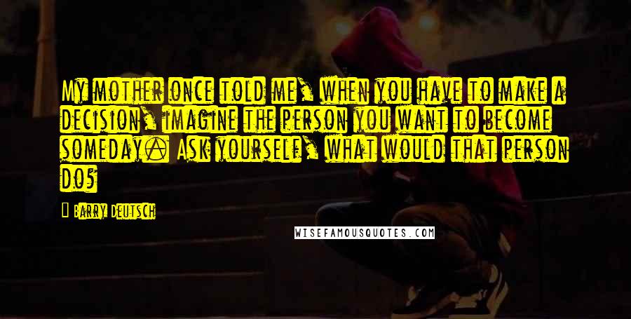 Barry Deutsch Quotes: My mother once told me, when you have to make a decision, imagine the person you want to become someday. Ask yourself, what would that person do?