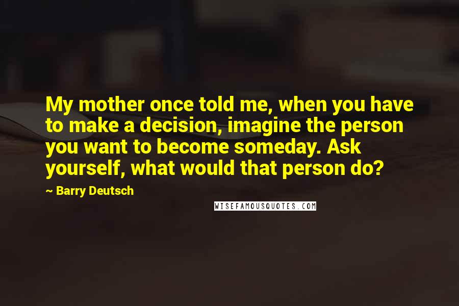 Barry Deutsch Quotes: My mother once told me, when you have to make a decision, imagine the person you want to become someday. Ask yourself, what would that person do?