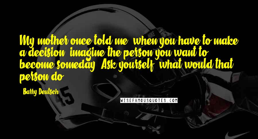 Barry Deutsch Quotes: My mother once told me, when you have to make a decision, imagine the person you want to become someday. Ask yourself, what would that person do?