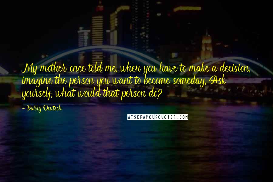 Barry Deutsch Quotes: My mother once told me, when you have to make a decision, imagine the person you want to become someday. Ask yourself, what would that person do?