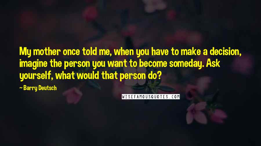 Barry Deutsch Quotes: My mother once told me, when you have to make a decision, imagine the person you want to become someday. Ask yourself, what would that person do?