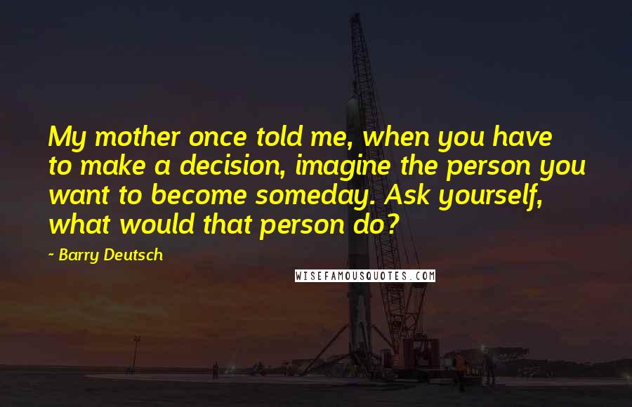 Barry Deutsch Quotes: My mother once told me, when you have to make a decision, imagine the person you want to become someday. Ask yourself, what would that person do?