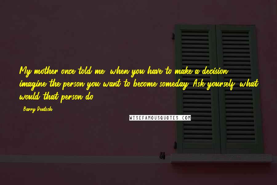 Barry Deutsch Quotes: My mother once told me, when you have to make a decision, imagine the person you want to become someday. Ask yourself, what would that person do?