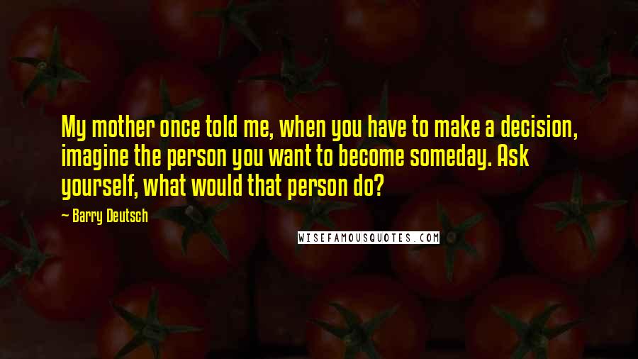 Barry Deutsch Quotes: My mother once told me, when you have to make a decision, imagine the person you want to become someday. Ask yourself, what would that person do?