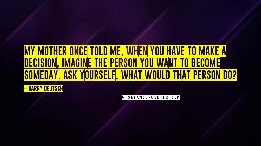 Barry Deutsch Quotes: My mother once told me, when you have to make a decision, imagine the person you want to become someday. Ask yourself, what would that person do?