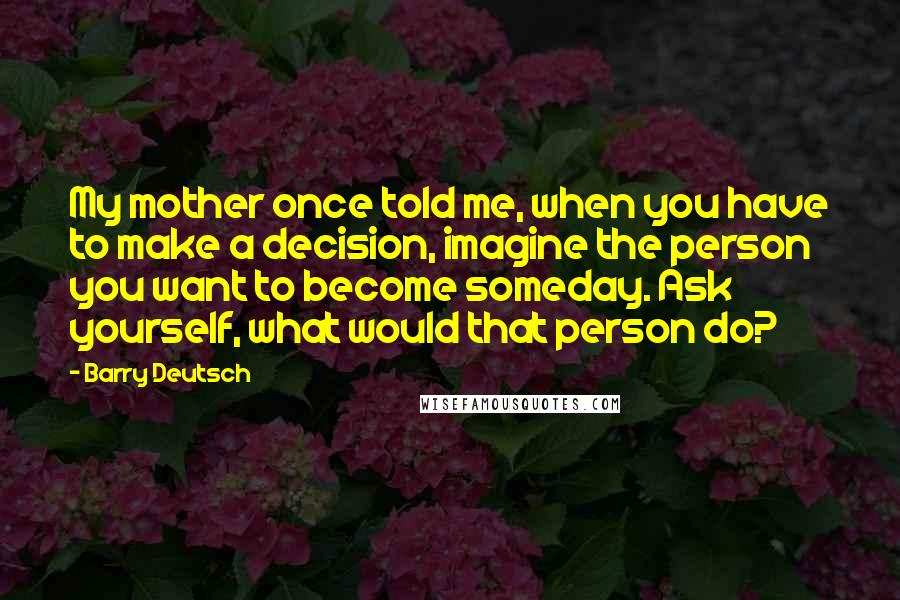 Barry Deutsch Quotes: My mother once told me, when you have to make a decision, imagine the person you want to become someday. Ask yourself, what would that person do?