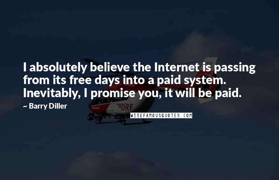 Barry Diller Quotes: I absolutely believe the Internet is passing from its free days into a paid system. Inevitably, I promise you, it will be paid.