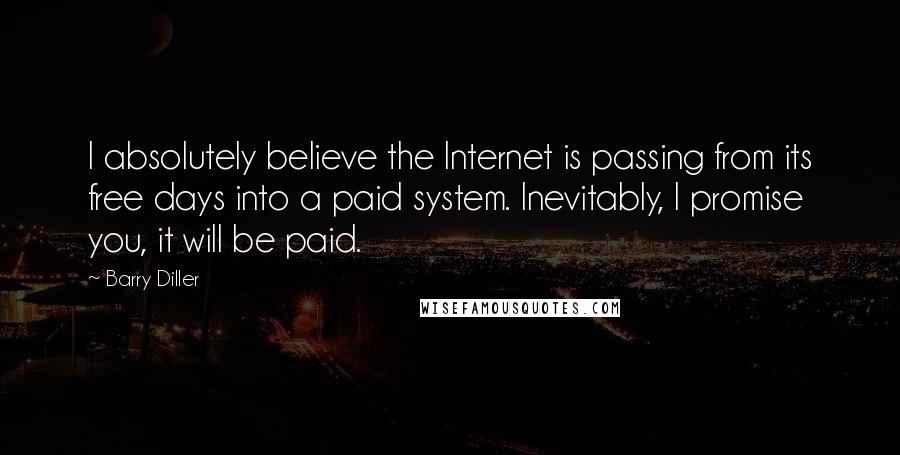 Barry Diller Quotes: I absolutely believe the Internet is passing from its free days into a paid system. Inevitably, I promise you, it will be paid.