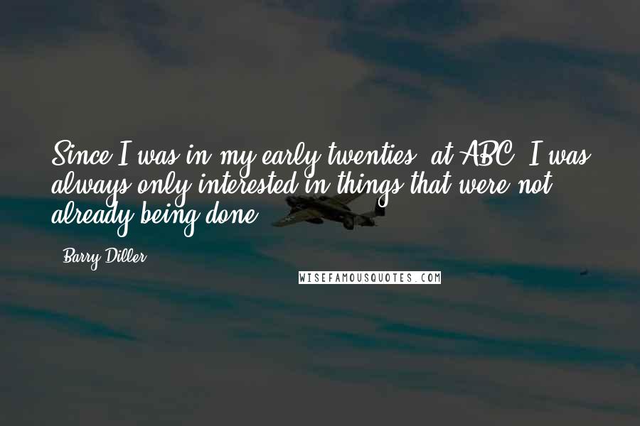 Barry Diller Quotes: Since I was in my early twenties, at ABC, I was always only interested in things that were not already being done.